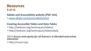 Resources
4 of 11
Adobe and Accessibility website (PDF info)
• www.adobe.com/accessibility.html
Creating Accessible Tables and Data Tables
• http://webaim.org/techniques/tables/
• http://webaim.org/techniques/tables/data
2014 Access and equity for all learners in blended and online
education
• http://inacol.org
 
