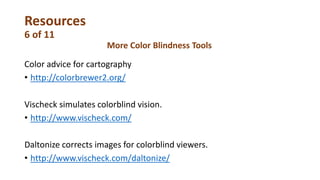 Resources
6 of 11
Color advice for cartography
• http://colorbrewer2.org/
Vischeck simulates colorblind vision.
• http://www.vischeck.com/
Daltonize corrects images for colorblind viewers.
• http://www.vischeck.com/daltonize/
More Color Blindness Tools
 