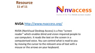 Resource
11 of 11
NVDA http://www.nvaccess.org/
NVDA (NonVisual Desktop Access) is a free “screen
reader” which enables blind and vision impaired people to
use computers. It reads the text on the screen in a
computerised voice. You can control what is read to you
by moving the cursor to the relevant area of text with a
mouse or the arrows on your keyboard.
 