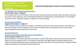 DIY Workflows for Captioning and Transcription
July 23, 2015 at 2pm – 2:45pm ET
In this webinar, Ken Petri, the Director of the Ohio State University Web Accessibility Center, will walk you through
the process of DIY captioning. Ken has developed standards and techniques for captioning that are an exemplary
resource for other institutions looking to implement a similar workflow.
Quick Start to Captioning
August 6, 2015 at 2pm – 2:30pm ET
Learn the basics of how to add closed captions or subtitles to make your videos fully accessible, searchable, and
SEO-friendly. Register for this webinar to learn about accessibility laws and compliance,how to create closed
captions,getting the right caption format and more.
Recorded Webinars
10 Tips for Creating Accessible Web Content with WCAG 2.0
Aired on May 21, 2015Duration 55 mins
Web accessibility is a hot topic right now, with lawsuits, a Section 508 refresh, and the impending requirements of
WCAG 2.0 fresh on people’s minds. In this webinar, Janet Sylvia, the Digital Media Professional Specialist and
leader of the Web Accessibility Group at University of Georgia, will walk you through 10 tips for creating accessible
websites following the international standard WCAG 2.0.
Accessibility Tips for
Effective Teaching and
Learning
http://www.3playmedia.com/how-it-works/webinars/
 