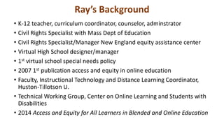 Ray’s Background
• K-12 teacher, curriculum coordinator, counselor, adminstrator
• Civil Rights Specialist with Mass Dept of Education
• Civil Rights Specialist/Manager New England equity assistance center
• Virtual High School designer/manager
• 1st virtual school special needs policy
• 2007 1st publication access and equity in online education
• Faculty, Instructional Technology and Distance Learning Coordinator,
Huston-Tillotson U.
• Technical Working Group, Center on Online Learning and Students with
Disabilities
• 2014 Access and Equity for All Learners in Blended and Online Education
 