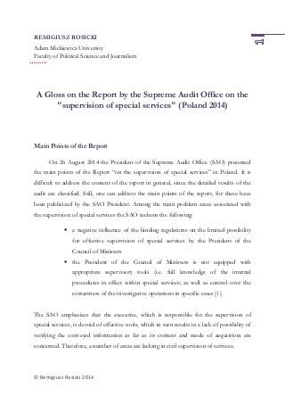 © Remigiusz Rosicki 2014
REMIGIUSZ ROSICKI
Adam Mickiewicz University
Faculty of Political Science and Journalism
A Gloss on the Report by the Supreme Audit Office on the
"supervision of special services" (Poland 2014)
Main Points of the Report
On 26 August 2014 the President of the Supreme Audit Office (SAO) presented
the main points of the Report “on the supervision of special services” in Poland. It is
difficult to address the content of the report in general, since the detailed results of the
audit are classified. Still, one can address the main points of the report, for these have
been publicized by the SAO President. Among the main problem areas associated with
the supervision of special services the SAO reckons the following:
 a negative influence of the binding regulations on the limited possibility
for effective supervision of special services by the President of the
Council of Ministers
 the President of the Council of Ministers is not equipped with
appropriate supervisory tools (i.e. full knowledge of the internal
procedures in effect within special services; as well as control over the
correctness of the investigative operations in specific cases [1].
The SAO emphasizes that the executive, which is responsible for the supervision of
special services, is devoid of effective tools, which in turn results in a lack of possibility of
verifying the conveyed information as far as its content and mode of acquisition are
concerned. Therefore, a number of areas are lacking in civil supervision of services.
 
