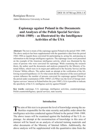 DOI 10.14746/ssp.2016.1.8
Remigiusz Rosicki
Adam Mickiewicz University in Poznań
Espionage against Poland in the Documents
and Analyses of the Polish Special Services
(1944–1989) – as Illustrated by the Intelligence
Activities of the USA
Abstract: The text is treats of the espionage against Poland in the period 1944–1989.
The above analysis has been supplemented with the quantitative data from the period
1944–1984 as regards those convicted for participating in, acting for, and passing on
information to the foreign intelligence agencies. The espionage issues were presented
on the example of the American intelligence activity, which was illustrated by the
cases of persons who were convicted for espionage. While examining the research
thesis, the author used the documents and analyses prepared by the Ministry of In-
ternal Affairs, which were in its major part addressed to the Security Service and the
Citizens’ Militia officers. The author made an attempt at the verification of the fol-
lowing research hypotheses: (1) To what extent did the character of the socio-political
system influence the number of persons convicted for espionage against Poland in
the period under examination (1944–1989)?; (2) What was the level of foreign intel-
ligence services’ interest in Poland before the year 1990?; (3) Is it possible to indicate
the specificity of the U.S. intelligence activity against Poland?
Key words: espionage, U.S. espionage, intelligence activities, counterespionage,
Polish counterintelligence, special services, state security
Introduction
The aim of this text is to present the level of knowledge among the au-
thorities responsible for the state security and public order about the
intelligence activities conducted against Poland in the period 1944–1989.
The above issues will be examined against the backdrop of the U.S. es-
pionage. An attempt at the reconstruction of knowledge in this area of
interest will be based on an analysis of selected training materials and
other documents of the Ministry of Internal Affairs. Additionally, the
above analysis will be supplemented with the quantitative data from the
 