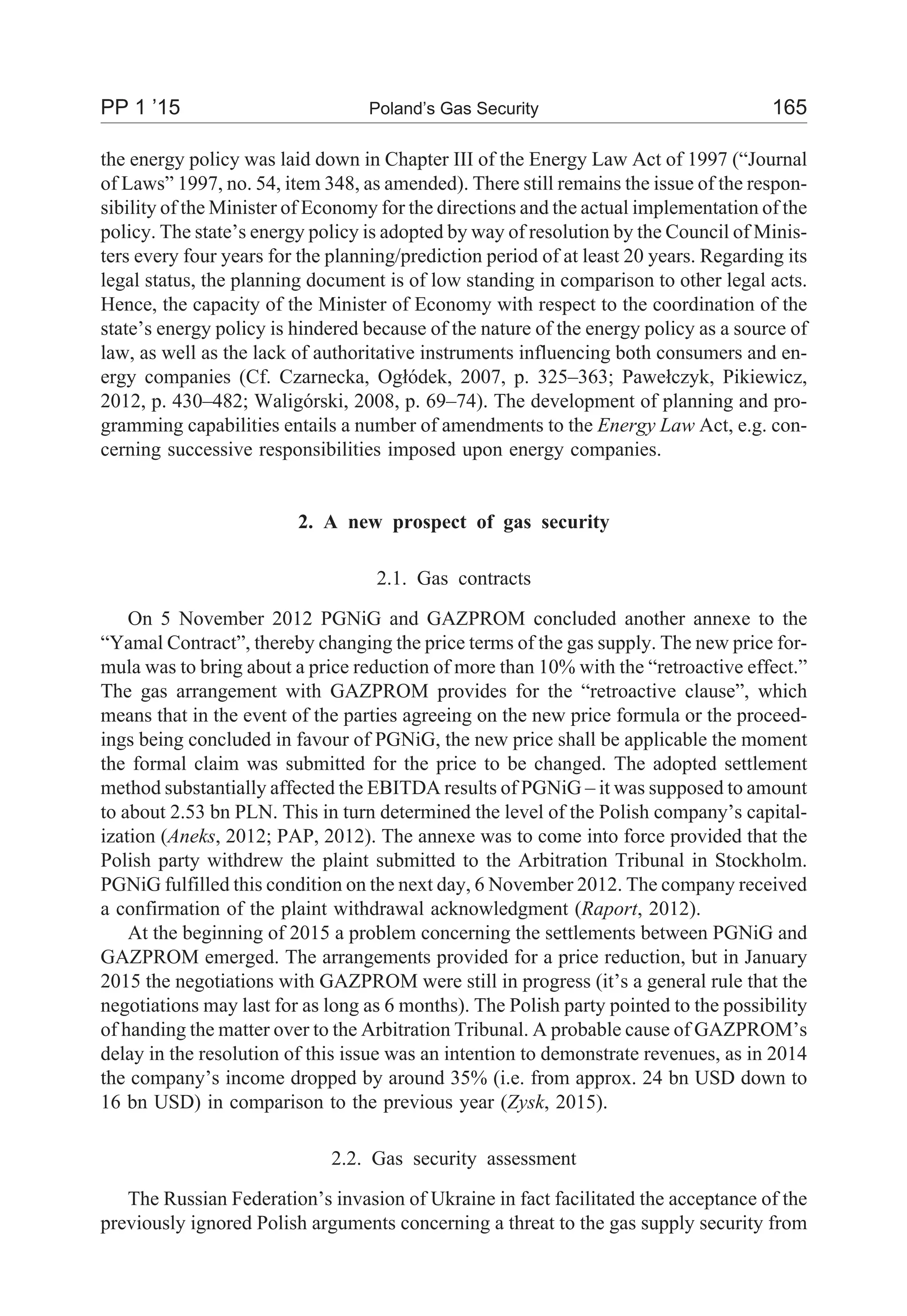 the energy policy was laid down in Chapter III of the Energy Law Act of 1997 (“Journal
of Laws” 1997, no. 54, item 348, as amended). There still remains the issue of the respon-
sibility of the Minister of Economy for the directions and the actual implementation of the
policy. The state’s energy policy is adopted by way of resolution by the Council of Minis-
ters every four years for the planning/prediction period of at least 20 years. Regarding its
legal status, the planning document is of low standing in comparison to other legal acts.
Hence, the capacity of the Minister of Economy with respect to the coordination of the
state’s energy policy is hindered because of the nature of the energy policy as a source of
law, as well as the lack of authoritative instruments influencing both consumers and en-
ergy companies (Cf. Czarnecka, Og³ódek, 2007, p. 325–363; Pawe³czyk, Pikiewicz,
2012, p. 430–482; Waligórski, 2008, p. 69–74). The development of planning and pro-
gramming capabilities entails a number of amendments to the Energy Law Act, e.g. con-
cerning successive responsibilities imposed upon energy companies.
2. A new prospect of gas security
2.1. Gas contracts
On 5 November 2012 PGNiG and GAZPROM concluded another annexe to the
“Yamal Contract”, thereby changing the price terms of the gas supply. The new price for-
mula was to bring about a price reduction of more than 10% with the “retroactive effect.”
The gas arrangement with GAZPROM provides for the “retroactive clause”, which
means that in the event of the parties agreeing on the new price formula or the proceed-
ings being concluded in favour of PGNiG, the new price shall be applicable the moment
the formal claim was submitted for the price to be changed. The adopted settlement
method substantially affected the EBITDA results of PGNiG – it was supposed to amount
to about 2.53 bn PLN. This in turn determined the level of the Polish company’s capital-
ization (Aneks, 2012; PAP, 2012). The annexe was to come into force provided that the
Polish party withdrew the plaint submitted to the Arbitration Tribunal in Stockholm.
PGNiG fulfilled this condition on the next day, 6 November 2012. The company received
a confirmation of the plaint withdrawal acknowledgment (Raport, 2012).
At the beginning of 2015 a problem concerning the settlements between PGNiG and
GAZPROM emerged. The arrangements provided for a price reduction, but in January
2015 the negotiations with GAZPROM were still in progress (it’s a general rule that the
negotiations may last for as long as 6 months). The Polish party pointed to the possibility
of handing the matter over to the Arbitration Tribunal. A probable cause of GAZPROM’s
delay in the resolution of this issue was an intention to demonstrate revenues, as in 2014
the company’s income dropped by around 35% (i.e. from approx. 24 bn USD down to
16 bn USD) in comparison to the previous year (Zysk, 2015).
2.2. Gas security assessment
The Russian Federation’s invasion of Ukraine in fact facilitated the acceptance of the
previously ignored Polish arguments concerning a threat to the gas supply security from
PP 1 ’15 Poland’s Gas Security 165
 