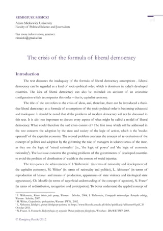 © Remigiusz Rosicki 2012
REMIGIUSZ ROSICKI
Adam Mickiewicz University
Faculty of Political Science and Journalism
For more information, contact:
r.rosicki@gmail.com
The crisis of the formula of liberal democracy
Introduction
The text discusses the inadequacy of the formula of liberal democracy assumptions . Liberal
democracy can be regarded as a kind of socio-political order, which is dominant in today's developed
countries. The idea of liberal democracy can also be extended on account of an economic
configuration which accompanies this order – that is, capitalist economy.
The title of the text refers to the crisis of ideas, and, therefore, there can be introduced a thesis
that liberal democracy as a formula of assumptions of the socio-political order is becoming exhausted
and inadequate. It should be noted that all the problems of modern democracy will not be discussed in
this text. It is also not important to discuss every aspect of what might be called a model of liberal
democracy. What would therefore the said crisis consist of? The first issue which will be addressed in
the text concerns the adoption by the state and society of the logic of action, which is the 'modus
operandi' of the capitalist economy. The second problem concerns the concept of re-evaluation of the
concept of politics and adoption by the governing the role of managers in selected areas of the state,
as they use the logic of 'mixed rationality' (i.e., 'the logic of power' and 'the logic of economic
rationality'). The last issue concerns the growing problems of the governments of developed countries
to avoid the problem of distribution of wealth in the context of social injustice.
The text quotes the achievements of I. Wallerstein1
(in terms of rationality and development of
the capitalist economy), M. Weber2
(in terms of rationality and politics), L. Althusser3
(in terms of
reproduction of labour and means of production, apparatuses of state violence and ideological state
apparatuses), Ch. Mouffe (in terms of superficial understanding of the concept of agonism), N. Fraser4
(in terms of redistribution, recognition and participation). To better understand the applied concept of
1 I. Wallerstein, Koniec świata jaki znamy, Warsaw: Scholar, 2004; I. Wallerstein, Europejski uniwersalizm. Retoryka władzy,
Warsaw: Scholar, 2007.
2 M. Weber, Gospodarka i społeczeństwo, Warsaw: PWN, 2002.
3 L. Althusser, Ideologie i aparaty ideologiczne państwa, in: http://www.filozofia.uw.edu.pl/skfm/publikacje/althusser05.pdf, 20
October 2011.
4 N. Fraser, A. Honneth, Redystrybucja czy uznanie? Debata polityczno-filozoficzna, Wrocław: DSzWE TWP, 2005.
 