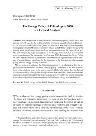 Remigiusz ROSICKI
Adam Mickiewicz University in Poznañ
The Energy Policy of Poland up to 2050
– a Critical Analysis1
Abstract: The text presents an analysis of the Polish energy policy, which takes into
account its both aspects: the institutional and normative aspect (policy), and the con-
text of political activities involved (politics). As the text analyses the planning docu-
ments prepared by the Minister of Economy (the so-called “State’s energy policy”), the
starting point for this analysis are the legal issues ensuing from the Energy Law Act.
The text outlines the major assumptions of the Energy Policy till 2030 as well as the
general provisions of the incomplete, as of the year 2015, Project of the Energy Policy
till 2050. The institutional and normative context has been supplemented with an anal-
ysis of selected issues significant for the directions in the development of the energy
policy and the energy security in Poland.
Moreover, the text addresses the following questions: (1) to what extent does the le-
gal status of the document “the State’s energy policy” contribute to the poor achieve-
ment of the strategic goals in the energy sector?, (2) to what extent does the lack of
actual responsibility of the political subjects contribute to the lack of the realisation of
strategic goals put forward in the “State’s energy policy”?, (3) what actions should be
undertaken in order to administer a cohesive and effective energy policy in Poland?
Key words: Polish energy policy, Polish Energy Law, Polish energy sector
Introduction
The analysis of the energy policy should account for both its institu-
tional and normative dimension (i.e. policy), and the “political activi-
ties” involved (i.e. politics). Frequently, in the public discourse, as well as
in works on political sciences or international relations, the concept of en-
ergy policy is so broad that it virtually encompasses all the “state – energy
industry” relations, even occurrences that have nothing in common with
DOI 10.14746/ssp.2015.1.3
1
Wynagrodzenie autorskie sfinansowane zosta³o przez Stowarzyszenie Zbio-
rowego Zarz¹dzania Prawami Autorów Twórców Dzie³ Naukowych i Technicznych
KOPIPOL z siedzib¹ w Kielcach z op³at uzyskanych na podstawie art. 20 oraz art. 201
ustawy o prawie autorskim i prawach pokrewnych.
 