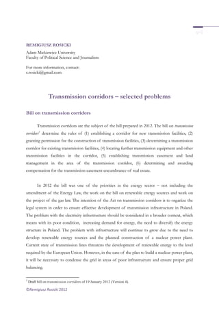 ©Remigiusz Rosicki 2012
REMIGIUSZ ROSICKI
Adam Mickiewicz University
Faculty of Political Science and Journalism
For more information, contact:
r.rosicki@gmail.com
Transmission corridors – selected problems
Bill on transmission corridors
Transmission corridors are the subject of the bill prepared in 2012. The bill on transmission
corridors1
determine the rules of (1) establishing a corridor for new transmission facilities, (2)
granting permission for the construction of transmission facilities, (3) determining a transmission
corridor for existing transmission facilities, (4) locating further transmission equipment and other
transmission facilities in the corridor, (5) establishing transmission easement and land
management in the area of the transmission corridor, (6) determining and awarding
compensation for the transmission easement encumbrance of real estate.
In 2012 the bill was one of the priorities in the energy sector – not including the
amendment of the Energy Law, the work on the bill on renewable energy sources and work on
the project of the gas law. The intention of the Act on transmission corridors is to organize the
legal system in order to ensure effective development of transmission infrastructure in Poland.
The problem with the electricity infrastructure should be considered in a broader context, which
means with its poor condition, increasing demand for energy, the need to diversify the energy
structure in Poland. The problem with infrastructure will continue to grow due to the need to
develop renewable energy sources and the planned construction of a nuclear power plant.
Current state of transmission lines threatens the development of renewable energy to the level
required by the European Union. However, in the case of the plan to build a nuclear power plant,
it will be necessary to condense the grid in areas of poor infrastructure and ensure proper grid
balancing.
1
Draft bill on transmission corridors of 19 January 2012 (Version 4).
 