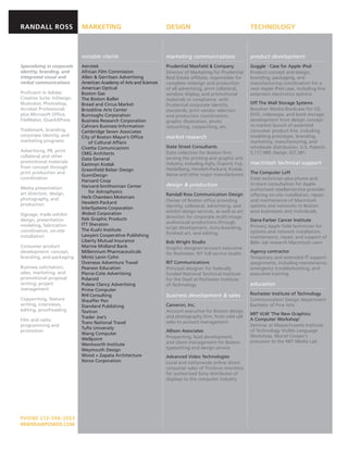 RANDALL ROSS                MARKETING                               DESIGN                                    TECHNOLOGY



                            notable clients                         marketing communications                  product development
Specializing in corporate   Aerotek                                 Prudential Maxﬁeld & Company              GoggleTM Case for Apple iPod
identity, branding, and     African Film Commission                 Director of Marketing for Prudential      Product concept and design,
integrated visual and       Allen & Gerritsen Advertising           Real Estate afﬁliate, responsible for     branding, packaging, and
verbal communications       American Academy of Arts and Sciences   complete redesign and production          manufacturing coordination for a
                            American Optical                        of all advertising, print collateral,     new Apple iPod case, including line
Proﬁcient in Adobe          Boston Gas                              window display, and promotional           extension electronics options
Creative Suite: InDesign,   The Boston Ballet                       materials in compliance with
Illustrator, Photoshop,     Bread and Circus Market                 Prudential corporate identity             Off The Wall Storage Systems
Acrobat Professional;       Brookline Arts Center                   standards; print vendor selection         Revolver Media/ Bookcase for CD,
plus Microsoft Ofﬁce,       Burroughs Corporation                   and production coordination;              DVD, videotape, and book storage:
FileMaker, QuarkXPress      Business Research Corporation           graphic illustration, photo               development from design concept
                            Cahners Business Information            retouching, copywriting, etc.             to market launch of patented
Trademark, branding,        Cambridge Seven Associates                                                        consumer product line, including
corporate identity, and     City of Boston Mayor’s Ofﬁce            market research                           modeling prototype, branding,
marketing programs              of Cultural Affairs                                                           marketing, manufacturing, and
                            Civetta Comunicazioni                   State Street Consultants                  wholesale distribution. U.S. Patents
Advertising, PR, print                                              Data collection for Boston ﬁrm            5,117,989; Design 327,381.
                            CMG Architects
collateral and other                                                serving the printing and graphic arts
                            Data General
promotional materials                                               industry, including Agfa, Dupont, Fuji,   macintosh technical support
                            Eastman Kodak
from concept through                                                Heidelberg, Hewlett-Packard, Kodak,
                            Greenﬁeld Belser Design
print production and                                                Xerox and other major manufacturers       The Computer Loft
                            GunnDesign
coordination                                                                                                  Field technician plus phone and
                            Harvard Coop
                            Harvard-Smithsonian Center              design & production                       in-store consultation for Apple
Media presentation                                                                                            authorized reseller/service provider
art direction, design,          for Astrophysics
                                                                    Randall Ross Communication Design         offering on-site installation, repair,
photography, and            Herb Chambers Motorcars
                            Hewlett-Packard                         Owner of Boston ofﬁce providing           and maintenance of Macintosh
production                                                          identity, collateral, advertising, and    systems and networks to Boston
                            InterSystems Corporation
                            iRobot Corporation                      exhibit design services, as well as art   area businesses and individuals.
Signage, trade exhibit
                            Itek Graphic Products                   direction for corporate multi-image
design, presentation                                                                                          Dana-Farber Cancer Institute
                            ITT Sheraton                            audiovisual productions through
modeling, fabrication                                                                                         Primary Apple ﬁeld technician for
                            The Kushi Institute                     script development, story-boarding,
coordination, on-site                                                                                         systems and network installation,
                            Lawyers Cooperative Publishing          ﬁnished art, and editing.
installation                                                                                                  maintenance, repair, and support of
                            Liberty Mutual Insurance                Bob Wright Studio                         800+ lab research Macintosh users
Consumer product            Marine Midland Bank                     Graphic designer /account executive
development: concept,       Millennium Pharmaceuticals              for Rochester, NY full-service studio     Agency contractor
branding, and packaging     Mintz Levin Cohn                                                                  Temporary and extended IT support
                            Overseas Adventure Travel               RIT Communications                        assignments, including maintenance,
Business solicitation;      Pearson Education                       Principal designer for federally          emergency troubleshooting, and
sales, marketing, and       Pierce-Cote Advertising                 funded National Technical Institute       executive training
promotional proposal        Polaroid                                for the Deaf at Rochester Institute
writing; project            Polese Clancy Advertising               of Technology                             education
management                  Prime Computer
                            RHI Consulting                          business development & sales              Rochester Institute of Technology
Copywriting, feature        Sheaffer Pen                                                                      Communication Design department
writing, interviews,        Standard Publishing                     Cameron, Inc.                             Bachelor of Fine Arts
editing, proofreading       Textron                                 Account executive for Boston design
                                                                                                              MIT VLW ‘The New Graphics:
                            Trader Joe’s                            and photography ﬁrm, from cold call
Film and radio                                                                                                A Computer Workshop’
                            Trans National Travel                   sales to account management
programming and                                                                                               Seminar at Massachusetts Institute
                            Tufts University
promotion                                                           Allison Associates                        of Technology Visible Language
                            Wang Computer
                                                                    Prospecting, lead development,            Workshop, Muriel Cooper’s
                            Wellpoint
                                                                    and client management for Boston          precursor to the MIT Media Lab
                            Wentworth Institute
                            Weymouth Design                         typesetting and design service
                            Wood + Zapata Architecture              Advanced Video Technologies
                            Xerox Corporation                       Local and nationwide online direct
                                                                    consumer sales of Trinitron monitors
                                                                    for authorized Sony distributor of
                                                                    displays to the computer industry




PHONE 213-598 -3053
RR@RRAWPOWER.COM
 