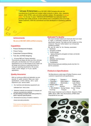 TM

Dedicated to Quality

Vishwas Enterprises is an ISO 9001:2008 Company who are into
manufacturing of extruded and molded rubber products in silicon, viton, neoprene,
natural, nitrile, EPDM, Latex and other synthetic rubbers. We specialize in sponge
rubber. For the last 15 years ‘VISHWAS ENTERPRISES has dedicated itself in
providing high quality products, on-time delivery and a competitive price to its most
valued customers. With this commitment we have developed an impressive customer
base.

Achievements
We are an ISO 9001:2008 certified company.

Capabilities


Product Development Analysis.



Product Testing.



Customised Compound Mixing.



Dedicated To Quality
We import branded rubbers and chemicals which are mixed
to make a customised compound as per the
specification required. Test slabs are then molded out of the
compound. They are further tested in our in-house lab
(certified by DGQA).
We test the slabs for the following parameters:

Tool, Die, and Mold designing.

In-house R&D and Testing Laboratory.
The products we design will save your time, eliminate
extra parts, and decrease cost. From your general
specifications to an on-site analysis of your needs, we
will design and produce a customised product to
meet your operating requirements. We can also
modify current designs to fit your specific
applications.


Quality Assurance
With our continuous efforts and dedication you are
assured of quality products fitting your exact
specifications, on-time delivery, and a quick
response to your service needs.
 Our machines and laboratory equipment's are

calibrated from time to time.





Statistical methods are employed to evaluate and
improve manufacturing methods.

On-site testing to ensure that every product is
within required specifications.

Hardness



 Elongation at Break
 Tensile strength
 Ageing (followed by elongation at break, and tensile

strength tests)
Density





Adhesion and Corrosion
Compression

Crystallization
After all these tests give satisfying results only then it is
sent for production.



Products & Specifications
We Manufacture a wide range of Rubber Products, as per
customer’s requirements and specifications.)
 O-Rings
Gaskets
 Packings
Hydro-tester
 Bellows
Grommets
 Rubber pads Seals
 Liner
Washers
 Anti-vibration Sponge Rubber

mountings

Products

Bushes
Diaphragms
Latex Rubber
fingers, caps,
Hand Gloves,
Cones, Tubings
etc.

Wide range of polymers such as Natural , Neoprene, Nitrile
(NBR), Silicon, SBR, Viton (fluorocarbon), EPDM rubber
Polysulphide etc are used .

Dimensional accuracy of models is tested to
ensure accurate production.
“From product development to manufacturing, your
satisfaction is our highest priority".

Customised
Rubbber Products

 