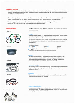 Molded/Extruded
We produce a wide variety of moulded and extruded rubber parts. Our custom moulded rubber products are manufactured to meet
your most stringent requirements and if your applications require a special formulation, we can make a custom made compound
to satisfy your specific requirements.

The moulds designed by us can be manufactured in common steel (usually for small production lots) or special steels (heat
treated, chromed, coated, etc.) for large or medium-sized production lots or for the moulding of corrosive materials.
We also supply rubber extruded parts for gasketing, dust sealing, Spoilers, tubing and O-Ring cord. We also
manufacture TEFLON Products as per customer’s specification and requirements.

Product Range

We Manufacture wide range of Rubber Products, as per customer’s requirements
and specifications.

O-Rings

O-Rings:
We manufacture O-Rings, in a wide range of sizes and polymers, in small or large
quantities using stock tooling or with minimal tooling costs.
Our O-Rings are designed using carefully compounded rubber and manufactured
for high precision tolerances, which are molded in uniform thickness and have
durable joints.
Bellows

We use polymers like  Viton


Neoprene

Silicon

Natural

Nitrile

EPDM

Teflon
to manufacture O-Rings to meet your specific requirements.



Gaskets

Bellows:
We manufacture bellows in different shapes and sizes according to the
requirements and specifications of the customer. They are mainly used for
automobile components and industrial machines. Our bellows withstand high
pressure, temperature and conform to international standards.

Gaskets & Packings:
We manufacture die-cut gaskets and packings from a wide range of sheet materials
for your sealing and packing requirements. We specialize in making sponge rubber
gaskets and packing's.

Packings

Rubber to Metal bonding

Grommets:
Grommets are available in a standard rubber compound. Special requirements for
material, hardness, or color are available.

Rubber-to-Metal Bonding:
Its a process of molding rubber products that are chemically bonded to metal in the
vulcanizing process. We expertly bond all elastomers to metal, for your applications
requiring high-strength elastomeric bonds.

 