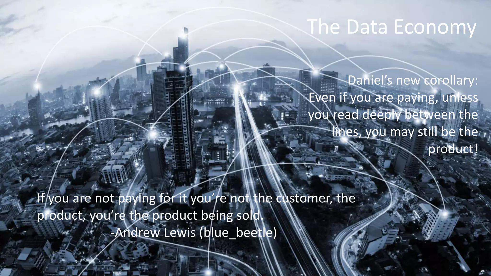 The Data Economy
If you are not paying for it you’re not the customer, the
product, you’re the product being sold.
-Andrew Lewis (blue_beetle)
Daniel’s new corollary:
Even if you are paying, unless
you read deeply between the
lines, you may still be the
product!
 