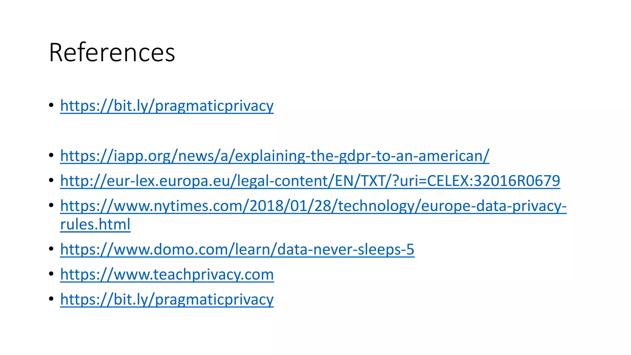 References
• https://bit.ly/pragmaticprivacy
• https://iapp.org/news/a/explaining-the-gdpr-to-an-american/
• http://eur-lex.europa.eu/legal-content/EN/TXT/?uri=CELEX:32016R0679
• https://www.nytimes.com/2018/01/28/technology/europe-data-privacy-
rules.html
• https://www.domo.com/learn/data-never-sleeps-5
• https://www.teachprivacy.com
• https://bit.ly/pragmaticprivacy
 