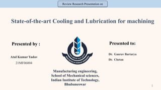 State-of-the-art Cooling and Lubrication for machining
Presented by : Presented to:
Manufacturing engineering,
School of Mechanical sciences,
Indian Institute of Technology,
Bhubaneswar
Dr. Gaurav Bartarya
Dr. Chetan
Atul Kumar Yadav
21MF06004
Review Research Presentation on
1
 