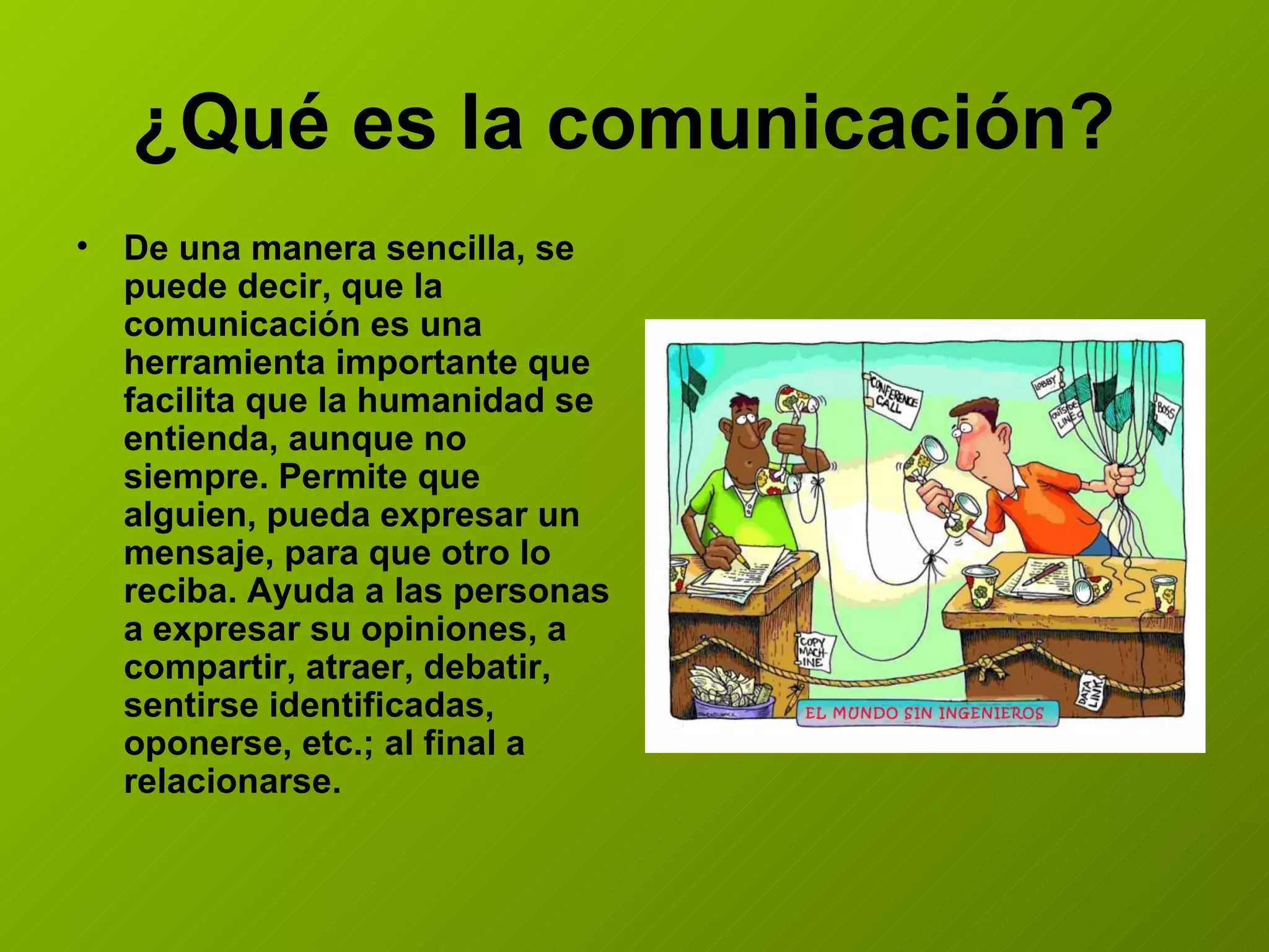 ¿Qué es la comunicación? De una manera sencilla, se puede decir, que la comunicación es una herramienta importante que facilita que la humanidad se entienda, aunque no siempre. Permite que alguien, pueda expresar un mensaje, para que otro lo reciba. Ayuda a las personas a expresar su opiniones, a compartir, atraer, debatir, sentirse identificadas, oponerse, etc.; al final a relacionarse.
