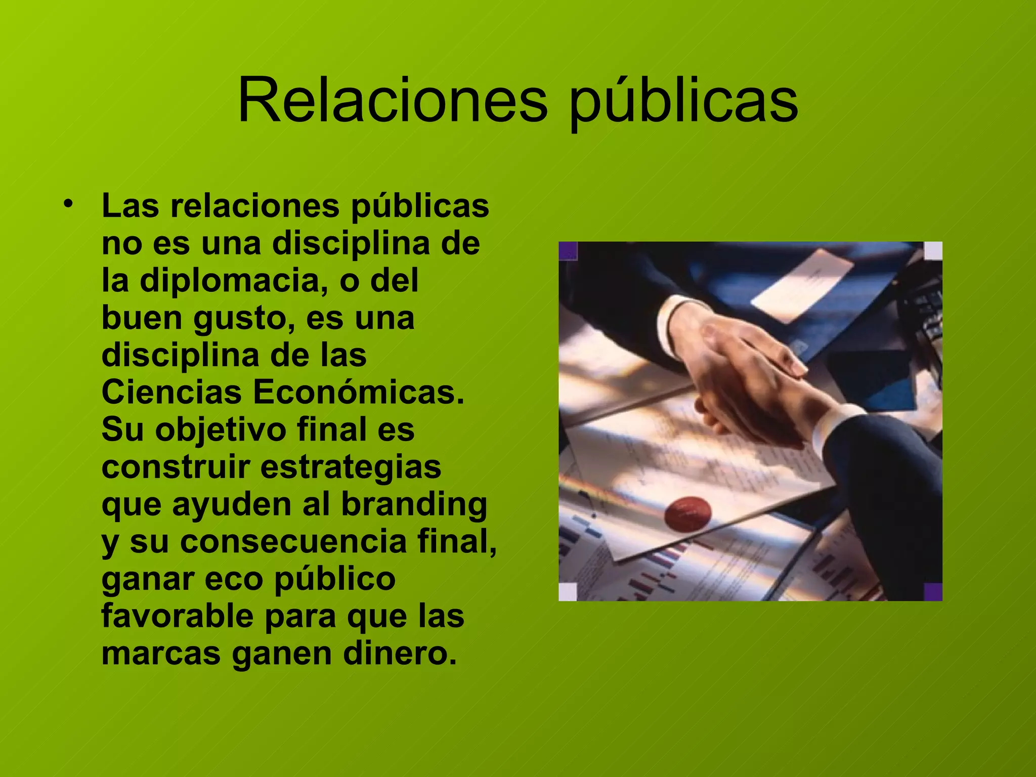 Relaciones públicas Las relaciones públicas no es una disciplina de la diplomacia, o del buen gusto, es una disciplina de las Ciencias Económicas. Su objetivo final es construir estrategias que ayuden al branding y su consecuencia final, ganar eco público favorable para que las marcas ganen dinero.