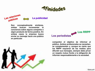 Son conceptualmente similares,
ambas buscan incrementar la
conciencia sobre alguna compañía o
algún producto de forma positiva. En
ambos casos la empresa busca
enviar su mensaje hacia una público
en particular
comparten el objetivo de informar al
público. Ambos profesionales se necesitan,
se complementan y, aunque es cierto que
los RRPP requieren de los medios para
difundir sus mensajes, siempre debe privar
un respeto mutuo frente a la obligación de
informar responsablemente a la sociedad.
La publicidad
Los periodistas
Los RRPP
 