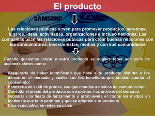 El producto 
Las relaciones públicas sirven para promover productos, personas, 
lugares, ideas, actividades, organizaciones e incluso naciones. Las 
compañías usan las relaciones públicas para crear buenas relaciones con 
los consumidores, inversionistas, medios y con sus comunidades 
Cuando queremos lanzar nuestro producto se sugiere tener una serie de 
acciones claves como: 
1.Asegurarte de haber identificado qué hace a tu producto distinto a los 
demás en el mercado y cuáles son los beneficios que pueden aportar al 
consumidor 
2. Esforzarte en el kit de prensa, ese que mandas a medios de comunicación. 
3. Consulta el precio del producto con expertos, haz análisis del mercado. 
4. Organiza una fiesta de lanzamiento y promuévela en todos los medios en 
tendencia que te lo permitan y que se orienten a tu producto. 
5. Crea expectativa en redes sociales 
 