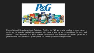 El propósito del Departamento de Relaciones Publicas de P&G Venezuela, es el de proveer marcas y
productos de superior calidad que generen valor para la vida de los consumidores de hoy y del
mañana. Como resultado, son ellos quienes recompensan con liderazgo en ventas, ganancias y
generación de valor, llevando a que su gente, sus clientes y comunidades prosperen.
 