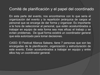 Comité de planificación y el papel del coordinado
En esta parte del evento, nos encontramos con lo que seria el
organización del evento y la repartición jerárquica de cargos al
personal que se encarga de dar forma y organizar. Es importante
a la hora de seleccionar al personal, que estén acostumbrados a
trabajar en equipo de esta forma sea mas eficaz el trabajo y se
evitan problemas. De igual forma existirá un coordinador general
que esta autorizado para tomar decisiones.
CASO: El Festival Alianza Salsera, tiene 7 personas que son las
encargadas de la planificación, organización y estructuración de
este evento. Están acostumbrados a trabajar en equipo y entre
ellos hay un coordinador general.
 
