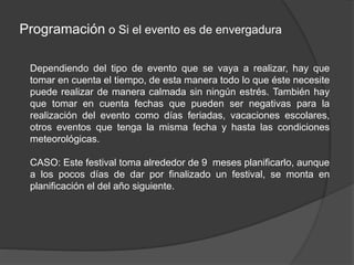 Programación o Si el evento es de envergadura
Dependiendo del tipo de evento que se vaya a realizar, hay que
tomar en cuenta el tiempo, de esta manera todo lo que éste necesite
puede realizar de manera calmada sin ningún estrés. También hay
que tomar en cuenta fechas que pueden ser negativas para la
realización del evento como días feriadas, vacaciones escolares,
otros eventos que tenga la misma fecha y hasta las condiciones
meteorológicas.
CASO: Este festival toma alrededor de 9 meses planificarlo, aunque
a los pocos días de dar por finalizado un festival, se monta en
planificación el del año siguiente.
 