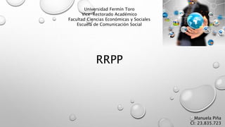 Universidad Fermín Toro
Vice-Rectorado Académico
Facultad Ciencias Económicas y Sociales
Escuela de Comunicación Social
RRPP
Manuela Piña
CI: 23.835.723
 