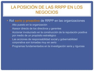 LA POSICIÓN DE LAS RRPP EN LOS
NEGOCIOS
• Rol serio y proactivo de RRPP en las organizaciones
• Alto puesto en la organización
• Asesor directo de los directivos y gerentes
• Accionar involucrado en la construcción de la reputación positiva
por medio de un propósito estratégico
• Las acciones de responsabilidad social y gobernabilidad
corporativa son tomadas muy en serio
• Programas fundamentados en la investigación seria y rigurosa
 