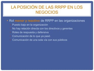 LA POSICIÓN DE LAS RRPP EN LOS
NEGOCIOS
• Rol menor y reactivo de RRPP en las organizaciones
• Puesto bajo en la organización
• No hay relación directa con los directivos y gerentes
• Roles de respuesta y defensiva
• Comunicación de lo que ya pasó
• Comunicación de una sola vía con sus públicos
 