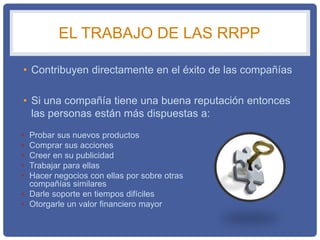 EL TRABAJO DE LAS RRPP
• Contribuyen directamente en el éxito de las compañías
• Si una compañía tiene una buena reputación entonces
las personas están más dispuestas a:
• Probar sus nuevos productos
• Comprar sus acciones
• Creer en su publicidad
• Trabajar para ellas
• Hacer negocios con ellas por sobre otras
compañías similares
• Darle soporte en tiempos difíciles
• Otorgarle un valor financiero mayor
 