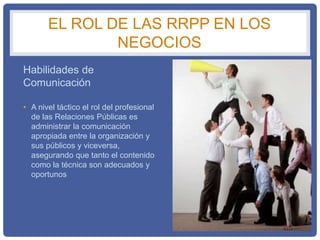 EL ROL DE LAS RRPP EN LOS
NEGOCIOS
Habilidades de
Comunicación
• A nivel táctico el rol del profesional
de las Relaciones Públicas es
administrar la comunicación
apropiada entre la organización y
sus públicos y viceversa,
asegurando que tanto el contenido
como la técnica son adecuados y
oportunos
 