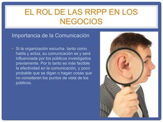 EL ROL DE LAS RRPP EN LOS
NEGOCIOS
Importancia de la Comunicación
• Si la organización escucha tanto como
habla y actúa, su comunicación es y será
influenciada por los públicos investigados
previamente. Por lo tanto es más factible
la efectividad en la comunicación, y poco
probable que se digan o hagan cosas que
no consideren los puntos de vista de los
públicos.
 