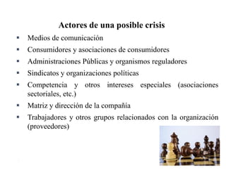 11
Actores de una posible crisis
 Medios de comunicación
 Consumidores y asociaciones de consumidores
 Administraciones Públicas y organismos reguladores
 Sindicatos y organizaciones políticas
 Competencia y otros intereses especiales (asociaciones
sectoriales, etc.)
 Matriz y dirección de la compañía
 Trabajadores y otros grupos relacionados con la organización
(proveedores)
 