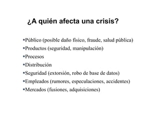 Público (posible daño físico, fraude, salud pública)
Productos (seguridad, manipulación)
Procesos
Distribución
Seguridad (extorsión, robo de base de datos)
Empleados (rumores, especulaciones, accidentes)
Mercados (fusiones, adquisiciones)
¿A quién afecta una crisis?
 