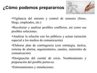 Vigilancia del entorno y control de rumores (foros,
blogs, empleados, etc.)
Recolectar y analizar posibles conflictos, así como sus
posibles soluciones.
Analizar la relación con los públicos y actuar (atención
especial a los medios de comunicación)
Elaborar plan de contingencia (con estrategia, táctica,
sistema de alarma, argumentarios, canales, materiales de
comunicación)
Designación del comité de crisis. Nombramiento y
preparación del posible portavoz.
Entrenamientos y simulaciones.
¿Cómo podemos prepararnos
 