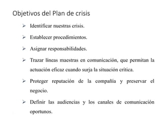 Objetivos del Plan de crisis
17
 Identificar nuestras crisis.
 Establecer procedimientos.
 Asignar responsabilidades.
 Trazar líneas maestras en comunicación, que permitan la
actuación eficaz cuando surja la situación crítica.
 Proteger reputación de la compañía y preservar el
negocio.
 Definir las audiencias y los canales de comunicación
oportunos.
 