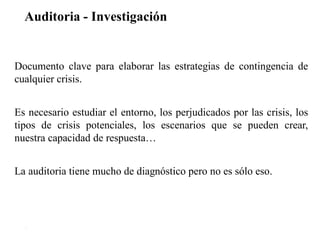 Auditoria - Investigación
21
Documento clave para elaborar las estrategias de contingencia de
cualquier crisis.
Es necesario estudiar el entorno, los perjudicados por las crisis, los
tipos de crisis potenciales, los escenarios que se pueden crear,
nuestra capacidad de respuesta…
La auditoria tiene mucho de diagnóstico pero no es sólo eso.
 