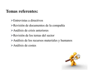 Entrevistas a directivos
Revisión de documentos de la compañía
Análisis de crisis anteriores
Revisión de los temas del sector
Análisis de los recursos materiales y humanos
Análisis de costes
Temas referentes:
 