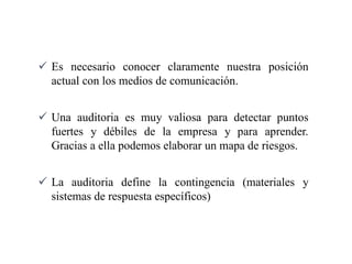  Es necesario conocer claramente nuestra posición
actual con los medios de comunicación.
 Una auditoria es muy valiosa para detectar puntos
fuertes y débiles de la empresa y para aprender.
Gracias a ella podemos elaborar un mapa de riesgos.
 La auditoria define la contingencia (materiales y
sistemas de respuesta específicos)
 