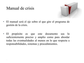 25
• El manual será el eje sobre el que gire el programa de
gestión de la crisis.
• El propósito es que este documento sea lo
suficientemente preciso y amplio como para abordar
todas las eventualidades al menos en lo que respecta a
responsabilidades, sistemas y procedimientos.
Manual de crisis
 
