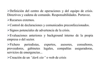 Definición del centro de operaciones y del equipo de crisis.
Directivos y cadena de comando. Responsabilidades. Portavoz.
Recursos externos.
Control de declaraciones y comunicados preconfeccionados.
Signos potenciales de advertencia de la crisis.
Evaluaciones anteriores y background interno de la propia
empresa o del sector.
Fichero periodistas, expertos, asesores, consultores,
proveedores, gabinetes legales, compañías aseguradoras,
servicios de emergencias...
Creación de un “dark site” o web de crisis
 