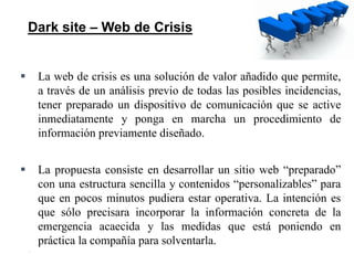 28
 La web de crisis es una solución de valor añadido que permite,
a través de un análisis previo de todas las posibles incidencias,
tener preparado un dispositivo de comunicación que se active
inmediatamente y ponga en marcha un procedimiento de
información previamente diseñado.
 La propuesta consiste en desarrollar un sitio web “preparado”
con una estructura sencilla y contenidos “personalizables” para
que en pocos minutos pudiera estar operativa. La intención es
que sólo precisara incorporar la información concreta de la
emergencia acaecida y las medidas que está poniendo en
práctica la compañía para solventarla.
Dark site – Web de Crisis
 