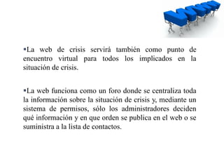 La web de crisis servirá también como punto de
encuentro virtual para todos los implicados en la
situación de crisis.
La web funciona como un foro donde se centraliza toda
la información sobre la situación de crisis y, mediante un
sistema de permisos, sólo los administradores deciden
qué información y en que orden se publica en el web o se
suministra a la lista de contactos.
 