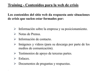 Training - Contenidos para la web de crisis
30
Los contenidos del sitio web da respuesta ante situaciones
de crisis que suelen estar formados por:
 Información sobre la empresa y su posicionamiento.
 Notas de Prensa.
 Información de contacto.
 Imágenes y vídeos (para su descarga por parte de los
medios de comunicación).
 Testimonios de apoyo de terceras partes.
 Enlaces.
 Documentos de preguntas y respuestas.
 