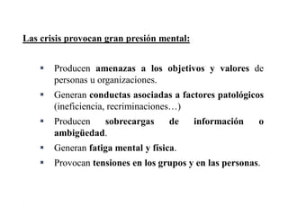 4
Las crisis provocan gran presión mental:
 Producen amenazas a los objetivos y valores de
personas u organizaciones.
 Generan conductas asociadas a factores patológicos
(ineficiencia, recriminaciones…)
 Producen sobrecargas de información o
ambigüedad.
 Generan fatiga mental y física.
 Provocan tensiones en los grupos y en las personas.
 
