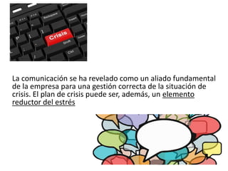 La comunicación se ha revelado como un aliado fundamental
de la empresa para una gestión correcta de la situación de
crisis. El plan de crisis puede ser, además, un elemento
reductor del estrés
 