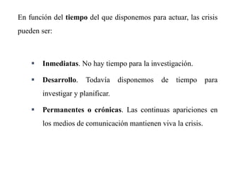 7
En función del tiempo del que disponemos para actuar, las crisis
pueden ser:
 Inmediatas. No hay tiempo para la investigación.
 Desarrollo. Todavía disponemos de tiempo para
investigar y planificar.
 Permanentes o crónicas. Las continuas apariciones en
los medios de comunicación mantienen viva la crisis.
 