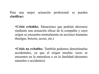 Para una mejor actuación profesional se pueden
clasificar:
Crisis evitables. Situaciones que podrían ahorrarse
mediante una actuación eficaz de la compañía y cuyo
origen se encuentra normalmente en acciones humanas
(huelgas, boicots, acoso, etc.)
Crisis no evitables. También podemos denominarlas
accidentales, ya que el origen muchas veces se
encuentra en la naturaleza o en la fatalidad (desastres
naturales o accidentes)
 