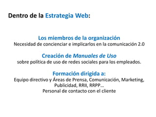 Dentro de la Estrategia Web:
Los miembros de la organización
Necesidad de concienciar e implicarlos en la comunicación 2.0
Creación de Manuales de Uso
sobre política de uso de redes sociales para los empleados.
Formación dirigida a:
Equipo directivo y Áreas de Prensa, Comunicación, Marketing,
Publicidad, RRII, RRPP…
Personal de contacto con el cliente
 
