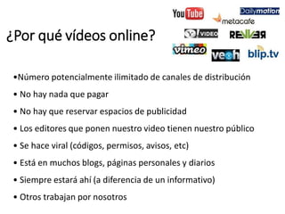 ¿Por qué vídeos online?
•Número potencialmente ilimitado de canales de distribución
• No hay nada que pagar
• No hay que reservar espacios de publicidad
• Los editores que ponen nuestro video tienen nuestro público
• Se hace viral (códigos, permisos, avisos, etc)
• Está en muchos blogs, páginas personales y diarios
• Siempre estará ahí (a diferencia de un informativo)
• Otros trabajan por nosotros
 