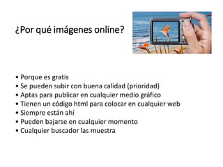¿Por qué imágenes online?
• Porque es gratis
• Se pueden subir con buena calidad (prioridad)
• Aptas para publicar en cualquier medio gráfico
• Tienen un código html para colocar en cualquier web
• Siempre están ahí
• Pueden bajarse en cualquier momento
• Cualquier buscador las muestra
 