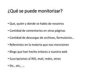 • Qué, quién y dónde se habla de nosotros
• Cantidad de comentarios en otras páginas
• Cantidad de descargas de archivos, formularios…
• Referentes en la materia que nos mencionen
• Blogs que han hecho enlaces a nuestra web
• Suscripciones al RSS, mail, redes, otros
• Etc., etc., …
¿Qué se puede monitorizar?
 